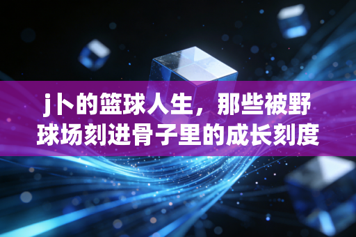 j卜的篮球人生，那些被野球场刻进骨子里的成长刻度