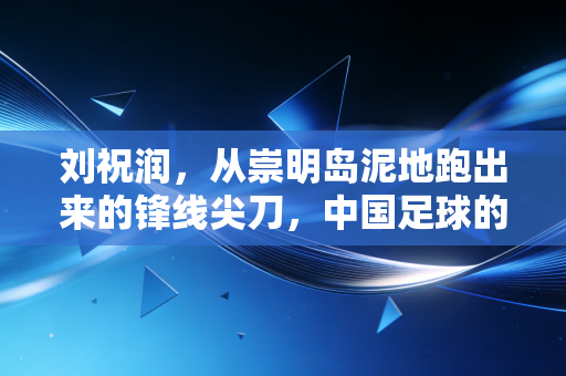 刘祝润，从崇明岛泥地跑出来的锋线尖刀，中国足球的00后答案从来不是空谈