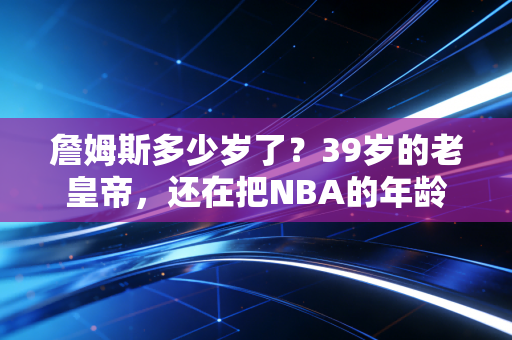 詹姆斯多少岁了？39岁的老皇帝，还在把NBA的年龄天花板踩得稀碎