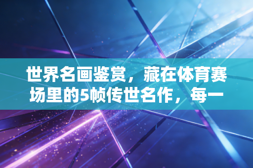 世界名画鉴赏,藏在体育赛场里的5帧传世名作,每一帧都是普通人的人生缩影 世界名画鉴赏,藏在体育赛场里的5帧传世名作,每一帧都是普通人的人生缩影