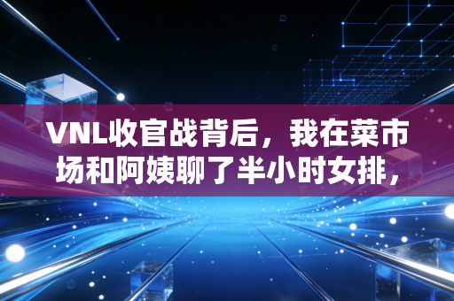 VNL收官战背后，我在菜市场和阿姨聊了半小时女排，才懂我们爱这项赛事的真正原因