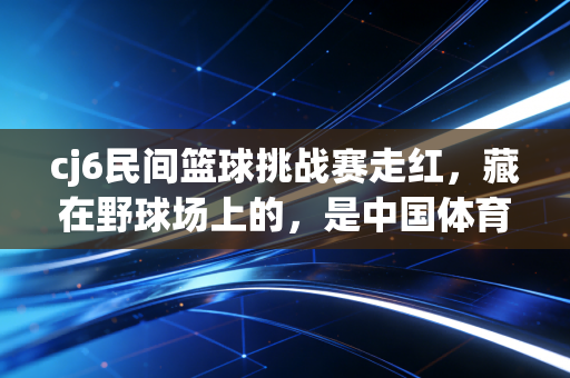 cj6民间篮球挑战赛走红，藏在野球场上的，是中国体育最鲜活的毛细血管
