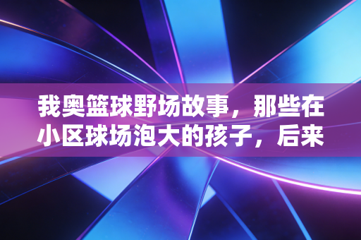 我奥篮球野场故事，那些在小区球场泡大的孩子，后来都活成了什么样？
