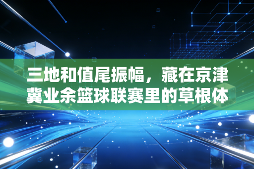 三地和值尾振幅,藏在京津冀业余篮球联赛里的草根体育活力密码 三地和值尾振幅,藏在京津冀业余篮球联赛里的草根体育活力密码