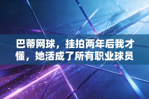巴蒂网球，挂拍两年后我才懂，她活成了所有职业球员的理想型