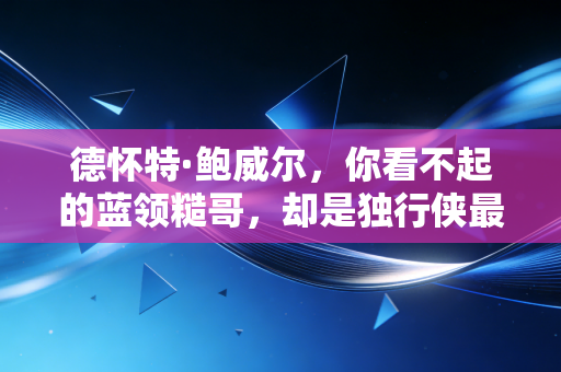 德怀特·鲍威尔，你看不起的蓝领糙哥，却是独行侠最不能缺的隐形队魂