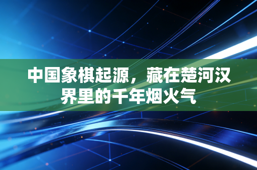 中国象棋起源,藏在楚河汉界里的千年烟火气 中国象棋起源,藏在楚河汉界里的千年烟火气