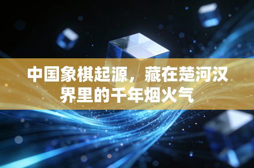 中国象棋起源,藏在楚河汉界里的千年烟火气 中国象棋起源,藏在楚河汉界里的千年烟火气