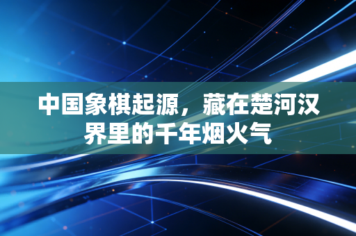中国象棋起源，藏在楚河汉界里的千年烟火气