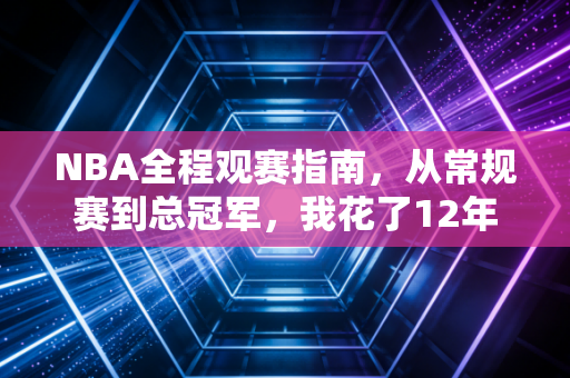 NBA全程观赛指南，从常规赛到总冠军，我花了12年摸透的看球爽点与人生逻辑