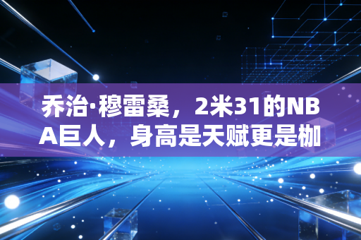 乔治·穆雷桑,2米31的NBA巨人,身高是天赋更是枷锁,平凡内核才是跨越偏见的解药 乔治·穆雷桑,2米31的NBA巨人,身高是天赋更是枷锁,平凡内核才是跨越偏见的解药