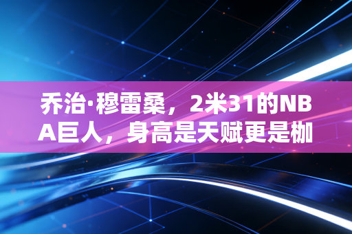 乔治·穆雷桑，2米31的NBA巨人，身高是天赋更是枷锁，平凡内核才是跨越偏见的解药