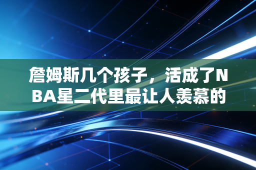 詹姆斯几个孩子，活成了NBA星二代里最让人羡慕的模样