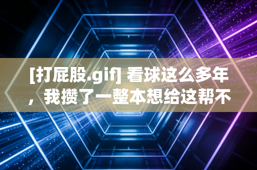 [打屁股.gif] 看球这么多年，我攒了一整本想给这帮不争气的递板子的名单