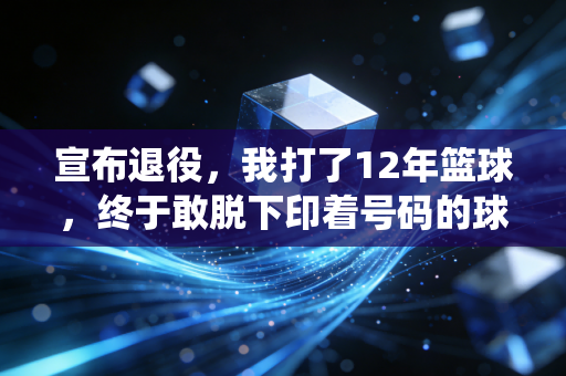 宣布退役,我打了12年篮球,终于敢脱下印着号码的球衣 宣布退役,我打了12年篮球,终于敢脱下印着号码的球衣