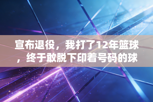 宣布退役，我打了12年篮球，终于敢脱下印着号码的球衣