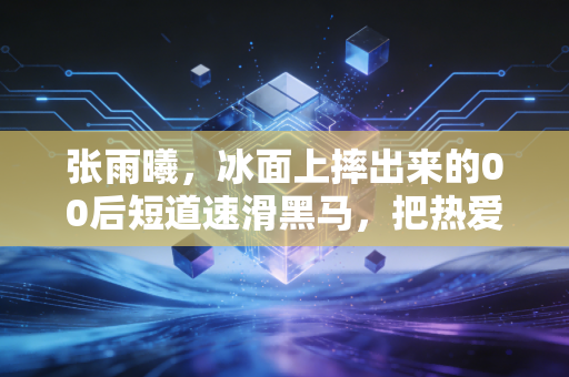 张雨曦,冰面上摔出来的00后短道速滑黑马,把热爱活成了最动人的生活样本 张雨曦,冰面上摔出来的00后短道速滑黑马,把热爱活成了最动人的生活样本