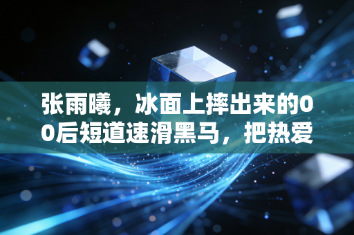 张雨曦,冰面上摔出来的00后短道速滑黑马,把热爱活成了最动人的生活样本 张雨曦,冰面上摔出来的00后短道速滑黑马,把热爱活成了最动人的生活样本