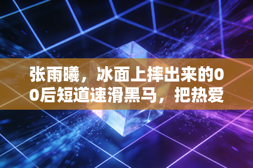 张雨曦，冰面上摔出来的00后短道速滑黑马，把热爱活成了最动人的生活样本