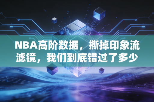 NBA高阶数据，撕掉印象流滤镜，我们到底错过了多少被低估的好球员？