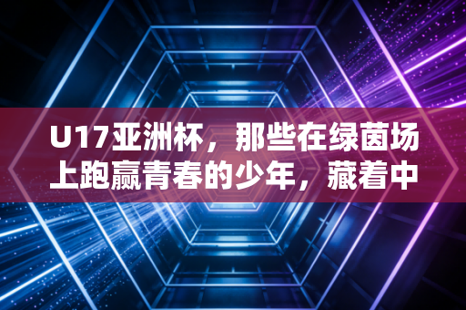U17亚洲杯，那些在绿茵场上跑赢青春的少年，藏着中国足球最该看见的光