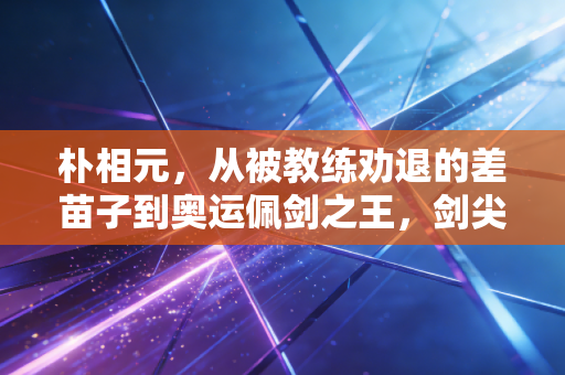 朴相元,从被教练劝退的差苗子到奥运佩剑之王,剑尖永远指向不服输的自己 朴相元,从被教练劝退的差苗子到奥运佩剑之王,剑尖永远指向不服输的自己