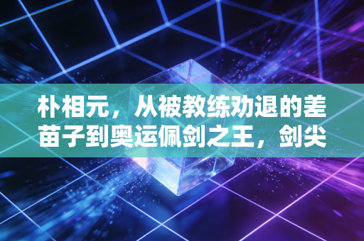 朴相元，从被教练劝退的差苗子到奥运佩剑之王，剑尖永远指向不服输的自己