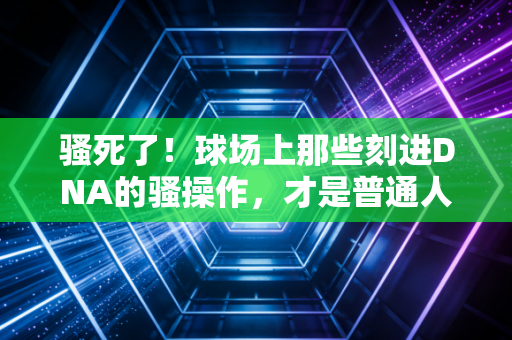 骚死了!球场上那些刻进DNA的骚操作,才是普通人爱上运动的终极理由 骚死了!球场上那些刻进DNA的骚操作,才是普通人爱上运动的终极理由