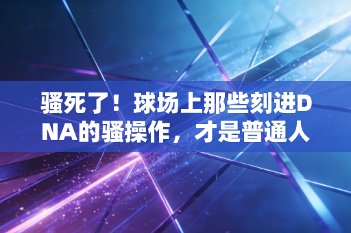 骚死了！球场上那些刻进DNA的骚操作，才是普通人爱上运动的终极理由