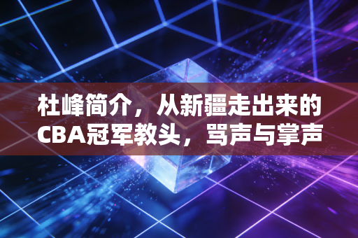 杜峰简介,从新疆走出来的CBA冠军教头,骂声与掌声并存的篮球狠人 杜峰简介,从新疆走出来的CBA冠军教头,骂声与掌声并存的篮球狠人