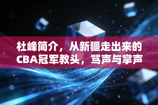 杜峰简介，从新疆走出来的CBA冠军教头，骂声与掌声并存的篮球狠人