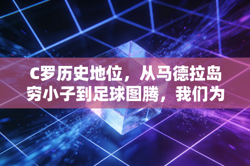 C罗历史地位,从马德拉岛穷小子到足球图腾,我们为什么总为他的偏执热泪盈眶 C罗历史地位,从马德拉岛穷小子到足球图腾,我们为什么总为他的偏执热泪盈眶