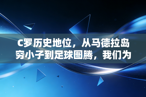 C罗历史地位，从马德拉岛穷小子到足球图腾，我们为什么总为他的偏执热泪盈眶