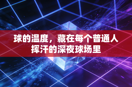 球的温度，藏在每个普通人挥汗的深夜球场里