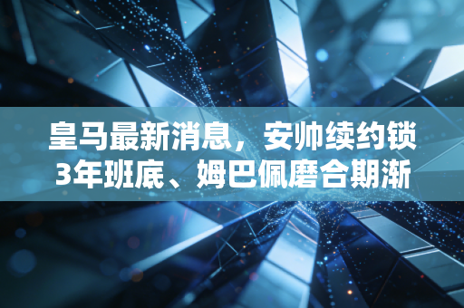 皇马最新消息，安帅续约锁3年班底、姆巴佩磨合期渐入佳境，银河战舰三期终于驶上快车道