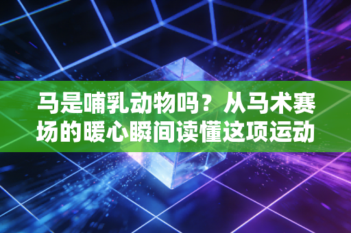 马是哺乳动物吗？从马术赛场的暖心瞬间读懂这项运动的生命内核