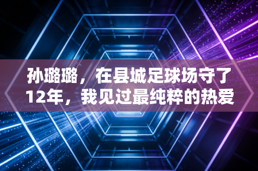 孙璐璐,在县城足球场守了12年,我见过最纯粹的热爱从来都不是进国家队 孙璐璐,在县城足球场守了12年,我见过最纯粹的热爱从来都不是进国家队