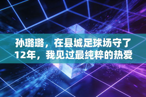 孙璐璐,在县城足球场守了12年,我见过最纯粹的热爱从来都不是进国家队 孙璐璐,在县城足球场守了12年,我见过最纯粹的热爱从来都不是进国家队