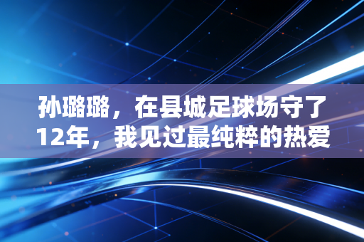 孙璐璐，在县城足球场守了12年，我见过最纯粹的热爱从来都不是进国家队