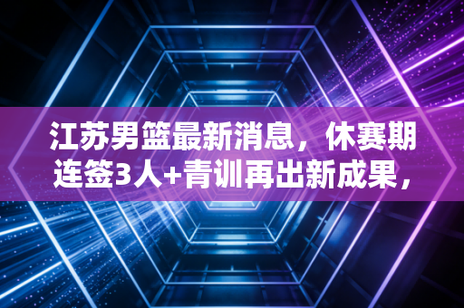 江苏男篮最新消息，休赛期连签3人+青训再出新成果，老牌劲旅正走回复兴快车道