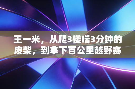 王一米,从爬3楼喘3分钟的废柴,到拿下百公里越野赛铜标的普通人 王一米,从爬3楼喘3分钟的废柴,到拿下百公里越野赛铜标的普通人