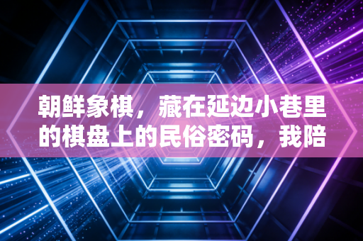 朝鲜象棋，藏在延边小巷里的棋盘上的民俗密码，我陪姥爷下了18年的人生课