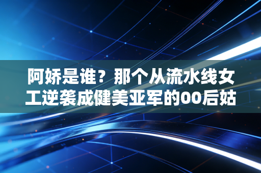 阿娇是谁?那个从流水线女工逆袭成健美亚军的00后姑娘,活成了无数人的光 阿娇是谁?那个从流水线女工逆袭成健美亚军的00后姑娘,活成了无数人的光
