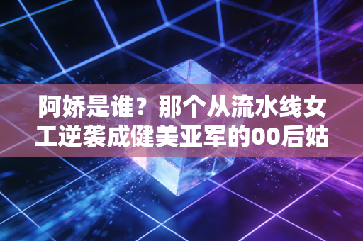 阿娇是谁?那个从流水线女工逆袭成健美亚军的00后姑娘,活成了无数人的光 阿娇是谁?那个从流水线女工逆袭成健美亚军的00后姑娘,活成了无数人的光
