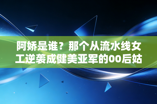 阿娇是谁？那个从流水线女工逆袭成健美亚军的00后姑娘，活成了无数人的光