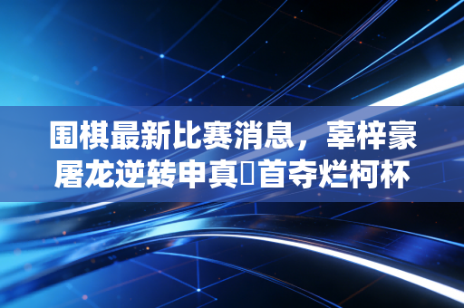 围棋最新比赛消息，辜梓豪屠龙逆转申真谞首夺烂柯杯，中国围棋95后军团掀翻韩流统治天花板