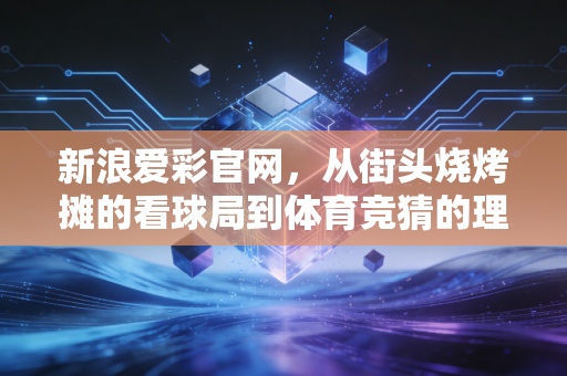 新浪爱彩官网，从街头烧烤摊的看球局到体育竞猜的理性入坑指南