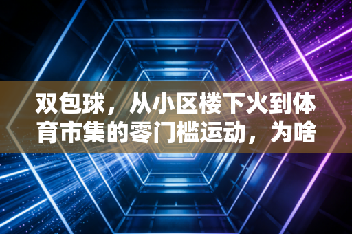 双包球，从小区楼下火到体育市集的零门槛运动，为啥成了当代年轻人的解压新宠