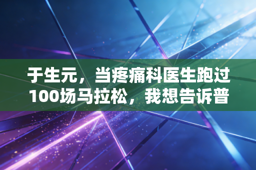 于生元,当疼痛科医生跑过100场马拉松,我想告诉普通人运动避坑的3个真相 于生元,当疼痛科医生跑过100场马拉松,我想告诉普通人运动避坑的3个真相