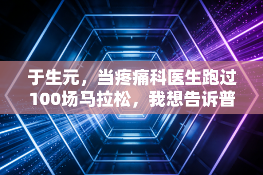 于生元,当疼痛科医生跑过100场马拉松,我想告诉普通人运动避坑的3个真相 于生元,当疼痛科医生跑过100场马拉松,我想告诉普通人运动避坑的3个真相